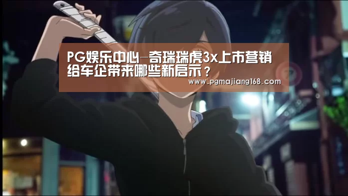 PG娱乐中心-奇瑞瑞虎3x上市营销给车企带来哪些新启示?(图2) PG麻将平台